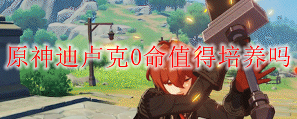 原神迪卢克0命值得培养吗