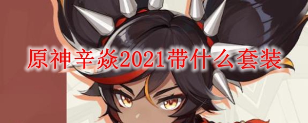 原神辛焱​​​2021带什么套装