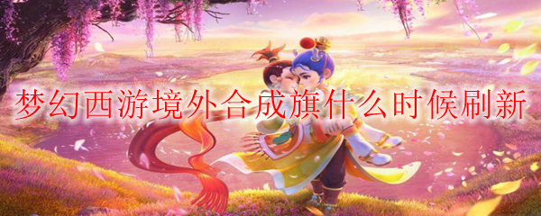 梦幻西游境外合成旗什么时候刷新